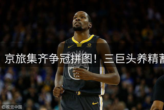 京旅集齐争冠拼图！三巨头养精蓄锐 外援补强剑指总冠军