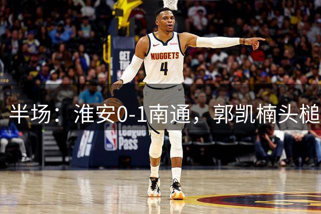 半场：淮安0-1南通，郭凯楠头槌破门