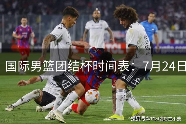 国际男篮团结杯时间表：7月24日19：30，中国男篮首战PK喀麦隆