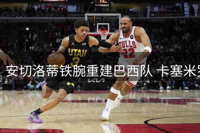 安切洛蒂铁腕重建巴西队 卡塞米罗等三将正式告别国家队
