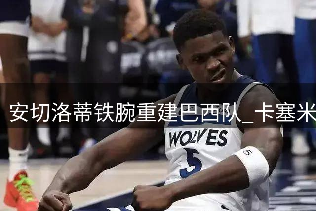 安切洛蒂铁腕重建巴西队 卡塞米罗等三将正式告别国家队