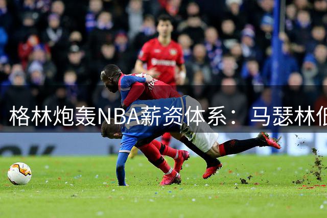 格林炮轰NBA薪资体系：马瑟林低价签约暴露劳资协议缺陷