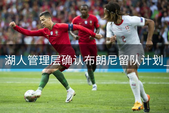 湖人管理层确认布朗尼留队计划 76人父子同队传闻遭官方否认