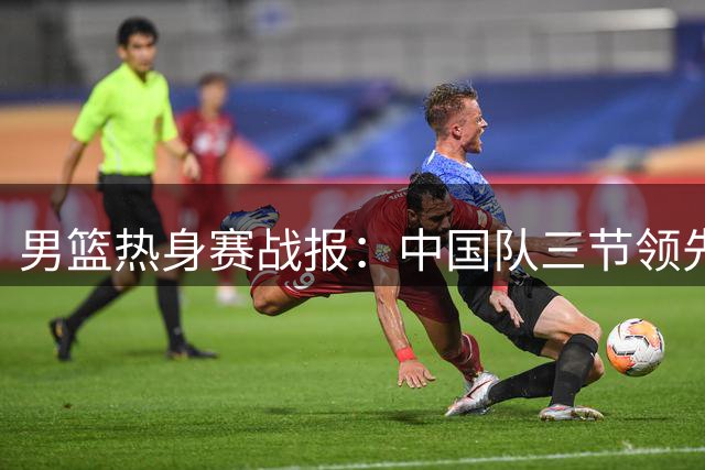 男篮热身赛战报：中国队三节领先乌拉圭 贺希宁贡献12分