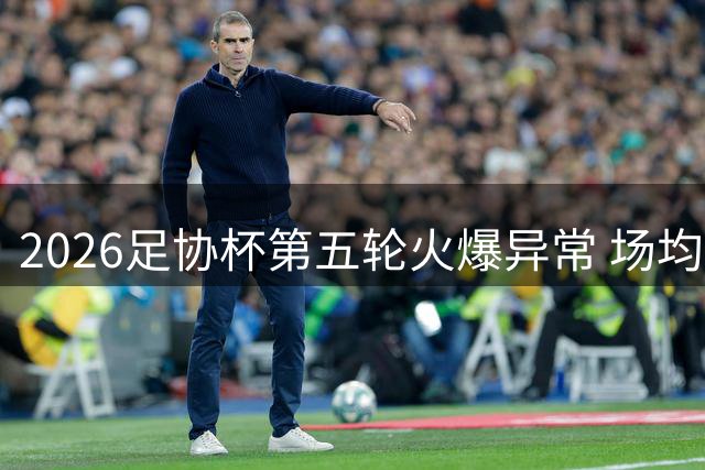2026足协杯第五轮火爆异常 场均上座率突破1.5万大关
