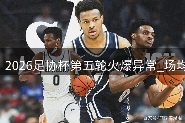 2026足协杯第五轮火爆异常 场均上座率突破1.5万大关