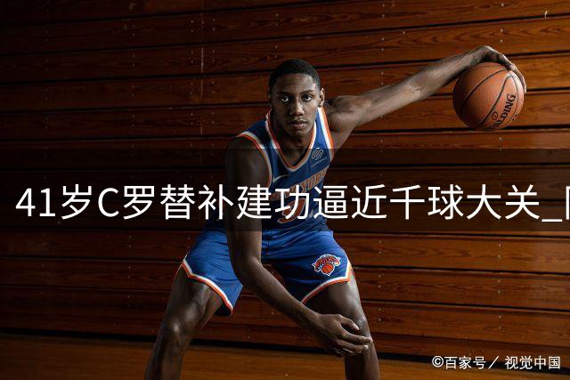 41岁C罗替补建功逼近千球大关 同城德比上演王者归来