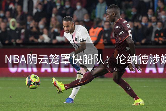 NBA阴云笼罩快船队：伦纳德涉嫌"阴阳合同"面临联盟重拳调查