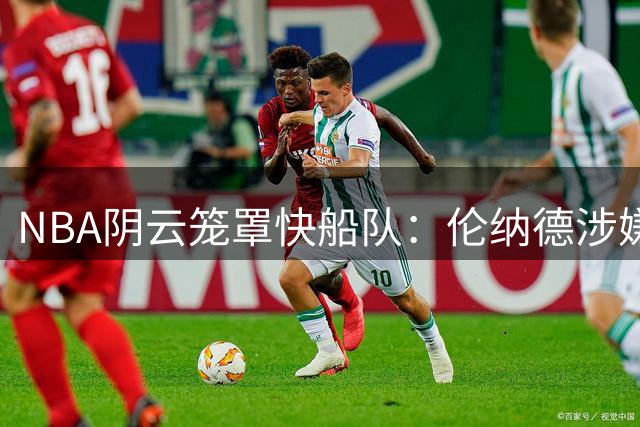 NBA阴云笼罩快船队：伦纳德涉嫌"阴阳合同"面临联盟重拳调查